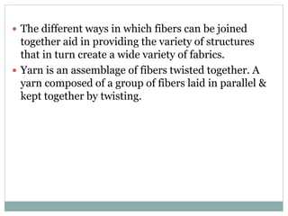  The different ways in which fibers can be joined
together aid in providing the variety of structures
that in turn create a wide variety of fabrics.
 Yarn is an assemblage of fibers twisted together. A
yarn composed of a group of fibers laid in parallel &
kept together by twisting.
 