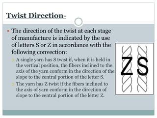 Twist Direction-
 The direction of the twist at each stage
of manufacture is indicated by the use
of letters S or Z in accordance with the
following convection:
 A single yarn has S twist if, when it is held in
the vertical position, the fibers inclined to the
axis of the yarn conform in the direction of the
slope to the central portion of the letter S.
 The yarn has Z twist if the fibers inclined to
the axis of yarn conform in the direction of
slope to the central portion of the letter Z.
 
