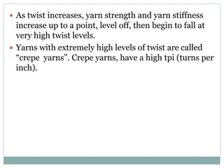  As twist increases, yarn strength and yarn stiffness
increase up to a point, level off, then begin to fall at
very high twist levels.
 Yarns with extremely high levels of twist are called
“crepe yarns”. Crepe yarns, have a high tpi (turns per
inch).
 