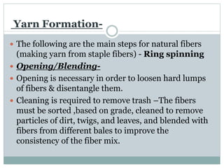 Yarn Formation-
 The following are the main steps for natural fibers
(making yarn from staple fibers) - Ring spinning
 Opening/Blending-
 Opening is necessary in order to loosen hard lumps
of fibers & disentangle them.
 Cleaning is required to remove trash –The fibers
must be sorted ,based on grade, cleaned to remove
particles of dirt, twigs, and leaves, and blended with
fibers from different bales to improve the
consistency of the fiber mix.
 