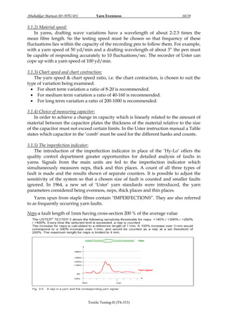 Abubakkar Marwat (05-NTU-05)

Yarn Evenness

10/19

3.1.2) Material speed:
In yarns, drafting wave variations have a wavelength of about 2-2.5 times the
mean fibre length. So the testing speed must be chosen so that frequency of these
fluctuations lies within the capacity of the recording pen to follow them. For example,
with a yarn speed of 50 yd/min and a drafting wavelength of about 3” the pen must
be capable of responding accurately to 10 fluctuations/sec. The recorder of Uster can
cope up with a yarn speed of 100 yd/min.
3.1.3) Chart speed and chart contraction:
The yarn speed & chart speed ratio, i.e. the chart contraction, is chosen to suit the
type of variation being examined.
 For short term variation a ratio of 8-20 is recommended.
 For medium term variation a ratio of 40-160 is recommended.
 For long term variation a ratio of 200-1000 is recommended.
3.1.4) Choice of measuring capacitor:
In order to achieve a change in capacity which is linearly related to the amount of
material between the capacitor plates the thickness of the material relative to the size
of the capacitor must not exceed certain limits. In the Uster instruction manual a Table
states which capacitor in the „comb‟ must be used for the different hanks and counts.
3.1.5) The imperfection indicator:
The introduction of the imperfection indicator in place of the „Hy-Lo‟ offers the
quality control department greater opportunities for detailed analysis of faults in
yarns. Signals from the main units are fed to the imperfection indicator which
simultaneously measures neps, thick and thin places. A count of all three types of
fault is made and the results shown of separate counters. It is possible to adjust the
sensitivity of the system so that a chosen size of fault is counted and smaller faults
ignored. In 1964, a new set of „Uster‟ yarn standards were introduced, the yarn
parameters considered being evenness, neps, thick places and thin places.
Yarns spun from staple fibres contain "IMPERFECTIONS”. They are also referred
to as frequently occurring yarn faults.
Neps-a fault length of 1mm having cross-section 200 % of the average value

Textile Testing-II (TS-333)

 