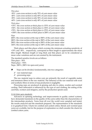 Abubakkar Marwat (05-NTU-05)

Yarn Evenness

12/19

Thin place
-30% : yarn cross section is only 70% of yarn mean value
-40% : yarn cross section is only 60% of yarn mean value
-50% : yarn cross section is only 50% of yarn mean value
-60% : yarn cross section is only 40% of yarn mean value
Thick place
+35% : the cross section at thick place is 135% of yarn mean value
+50% : the cross section at thick place is 150% of yarn mean value
+70% : the cross section at thick place is 170% of yarn mean value
+100%: the cross section at thick place is 200% of yarn mean value
Neps
400%: the cross section at the nep is 500% of the yarn mean value
280%: the cross section at the nep is 380% of the yarn mean value
200%: the cross section at the nep is 200% of the yarn mean value
140%: the cross section at the nep is 140% of the yarn mean value
Thick places and thin places which overstep the minimum actuating sensitivity of
+35% and -30% , respectively, correspond to their length to approximately the mean
fibre length. Medium length or long thick and thin places are to be considered as
mean value variations and are not counted by the instrument.
The standard sensitive levels are as follows
Thin place : -50%
Thick place : +50%
Neps : 200% ( 280% for open-end yarns)


Neps can be divided, fundamentally, into two categories:
 -raw material neps
 -processing neps

The raw material neps in cotton yarn are primarily the result of vegetable matter
and immature fibres in the raw material. The influence of the raw material with wool
and synthetic fibres in terms of nep production is negligible.
Processing neps are produced at ginning and also in cotton, woolen and worsted
carding. Their fabrication is influenced by the type of card clothing, the setting of the
card flats, workers and strippers, and by the production speeds used.
3.1.6) Uster yarn standards:
Advances in spinning technology and improvements in quality control systems,
have demanded standards on the quality of the yarns rather than the characteristics of
the intermediate products. Yarns from all over the world were sampled and tested,
the results analyzed and the standards prepared. The representation of the standards
is in graphical form. Charts for combed and carded cotton, blends and worsted-spun
yarns are available, but for the purpose of explanation we shall consider the charts for
combed cotton yarns.

Textile Testing-II (TS-333)

 
