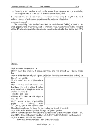 Abubakkar Marwat (05-NTU-05)



Yarn Evenness

15/19

Material speed to chart speed can be varied from the gear box for material to
chart speed ratio of 2” to 100” of material speed inches/min

It is possible to derive the co-efficient of variation by measuring the height of the chart
at large number of points, and carrying out the statistical calculation.
Assessment of result:
The irregularity trace obtained from the mechanical tester (WIRA) is recorded on
chart paper having 30 divisions, each 1/10 inches wide. Redraw trace will be centered
at line 15 following procedure is adopted to determine standard deviation and CV%

of mass.
Step1 = choose centre line at 15
Step2 = mark two lines 16, 18 above centre line and two lines at 12, 14 below centre
line
Step3 = mark distance a,b,c on a plain paper and measure sum up distance (a+b+c) for
line 18, 16, 14, & 12.
Step4 = record sum up lengths in table
form
Step5 = in this trace 70 inches sliver
had been checked to obtain 7 inches
trace calculate % length of trace on
each line for line 18:
0.88/70 x 100 = 12.6
Subtract 12.6 form 100 for length =
100-12.6 = 87.4
Step6 = prepare a sheet of probability
paper
by
marking
from
12,13,14,15,16,17,18 on vertical side.
Mark horizontal scale (in %age) for the worked out length % plotted.
Step7 = draw the best straight line through the plotted points
Step8 = from straight line read ordinate against values of horizontal line of 15.9%, 5%,
and 84.1%. These ordinates would be 11.95%, 14.72%, 17.47% for this mentioned test.
Step9 = work out standard deviation
S.D = max. Ordinate value – min. ordinate value/2
Textile Testing-II (TS-333)

 