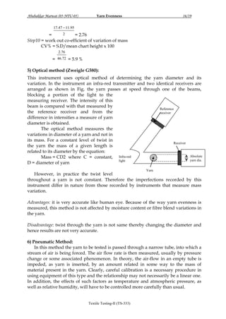 Abubakkar Marwat (05-NTU-05)

Yarn Evenness

16/19

17.47  11.95
2
=
= 2.76
Step10 = work out co-efficient of variation of mass
CV% = S.D/mean chart height x 100
2.76

= 46.72 = 5.9 %
5) Optical method (Zweigle G580):
This instrument uses optical method of determining the yarn diameter and its
variation. In the instrument an infra-red transmitter and two identical receivers are
arranged as shown in Fig. the yarn passes at speed through one of the beams,
blocking a portion of the light to the
measuring receiver. The intensity of this
beam is compared with that measured by
Reference
the reference receiver and from the
receiver
difference in intensities a measure of yarn
diameter is obtained.
The optical method measures the
variations in diameter of a yarn and not in
its mass. For a constant level of twist in
Receiver
the yarn the mass of a given length is
related to its diameter by the equation:
Absolute
Mass = CD2 where C = constant, Infra-red
yarn dia.
light
D = diameter of yarn
Yarn

However, in practice the twist level
throughout a yarn is not constant. Therefore the imperfections recorded by this
instrument differ in nature from those recorded by instruments that measure mass
variation.
Advantages: it is very accurate like human eye. Because of the way yarn evenness is
measured, this method is not affected by moisture content or fibre blend variations in
the yarn.
Disadvantage: twist through the yarn is not same thereby changing the diameter and
hence results are not very accurate.
6) Pneumatic Method:
In this method the yarn to be tested is passed through a narrow tube, into which a
stream of air is being forced. The air flow rate is then measured, usually by pressure
change or some associated phenomenon. In theory, the air-flow in an empty tube is
impeded, as yarn is inserted, by an amount related in some way to the mass of
material present in the yarn. Clearly, careful calibration is a necessary procedure in
using equipment of this type and the relationship may not necessarily be a linear one.
In addition, the effects of such factors as temperature and atmospheric pressure, as
well as relative humidity, will have to be controlled more carefully than usual.

Textile Testing-II (TS-333)

 