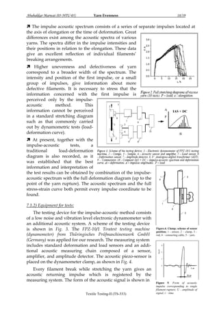 Abubakkar Marwat (05-NTU-05)

Yarn Evenness

18/19

 The impulse acoustic spectrum consists of a series of separate impulses located at
the axis of elongation or the time of deformation. Great
differences exist among the acoustic spectra of various
yarns. The spectra differ in the impulse intensities and
their positions in relation to the elongation. These data
give an excellent reflection of individual filaments‟
breaking arrangements.
 Higher unevenness and defectiveness of yarn
correspond to a broader width of the spectrum. The
intensity and position of the first impulse, or a small
group of impulses, give information about more
defective filaments. It is necessary to stress that the
information concerned with the first impulse is
perceived only by the impulseacoustic
method.
This
information cannot be perceived
in a standard stretching diagram
such as that commonly carried
out by dynamometric tests (loaddeformation curve).
 At present, together with the
impulse-acoustic
tests,
a
traditional
load-deformation
diagram is also recorded, as it
was established that the best
information and interpretation of
the test results can be obtained by combination of the impulseacoustic spectrum with the full deformation diagram (up to the
point of the yarn rupture). The acoustic spectrum and the full
stress-strain curve both permit every impulse coordinate to be
found.
7.1.2) Equipment for tests:
The testing device for the impulse-acoustic method consists
of a low noise and vibration level electronic dynamometer with
an additional acoustic system. A scheme of the testing device
is shown in Fig. 3. The FPZ-10/1 Tiratest testing machine
(dynamometer) from Thűringisches Prűfmaschinenwerk GmbH
(Germany) was applied for our research. The measuring system
includes standard deformation and load sensors and an additional acoustic measuring chain composed of a sensor,
amplifier, and amplitude detector. The acoustic piezo-sensor is
placed on the dynamometer clamp, as shown in Fig. 4.
Every filament break while stretching the yarn gives an
acoustic returning impulse which is registered by the
measuring system. The form of the acoustic signal is shown in
Textile Testing-II (TS-333)

Figure.4. Clamp; scheme of sensor
position; 1 - sensor, 2 – clamp, 3 –
rod, 4 – connecting cable, 5 – yarn.

Figure 5. Form of acoustic
impulse corresponding to single
filament rupture; U – amplitude of
signal, t – time.

 
