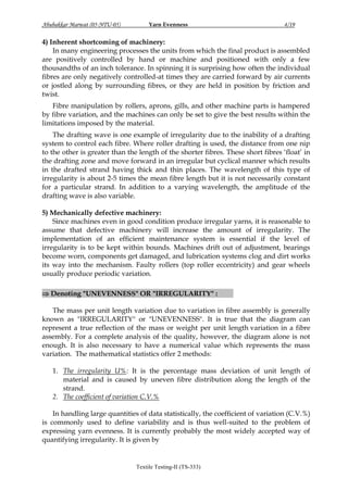 Abubakkar Marwat (05-NTU-05)

Yarn Evenness

4/19

4) Inherent shortcoming of machinery:
In many engineering processes the units from which the final product is assembled
are positively controlled by hand or machine and positioned with only a few
thousandths of an inch tolerance. In spinning it is surprising how often the individual
fibres are only negatively controlled-at times they are carried forward by air currents
or jostled along by surrounding fibres, or they are held in position by friction and
twist.
Fibre manipulation by rollers, aprons, gills, and other machine parts is hampered
by fibre variation, and the machines can only be set to give the best results within the
limitations imposed by the material.
The drafting wave is one example of irregularity due to the inability of a drafting
system to control each fibre. Where roller drafting is used, the distance from one nip
to the other is greater than the length of the shorter fibres. These short fibres „float‟ in
the drafting zone and move forward in an irregular but cyclical manner which results
in the drafted strand having thick and thin places. The wavelength of this type of
irregularity is about 2-5 times the mean fibre length but it is not necessarily constant
for a particular strand. In addition to a varying wavelength, the amplitude of the
drafting wave is also variable.
5) Mechanically defective machinery:
Since machines even in good condition produce irregular yarns, it is reasonable to
assume that defective machinery will increase the amount of irregularity. The
implementation of an efficient maintenance system is essential if the level of
irregularity is to be kept within bounds. Machines drift out of adjustment, bearings
become worn, components get damaged, and lubrication systems clog and dirt works
its way into the mechanism. Faulty rollers (top roller eccentricity) and gear wheels
usually produce periodic variation.
 Denoting "UNEVENNESS" OR "IRREGULARITY" :

:

The mass per unit length variation due to variation in fibre assembly is generally
known as "IRREGULARITY" or "UNEVENNESS". It is true that the diagram can
represent a true reflection of the mass or weight per unit length variation in a fibre
assembly. For a complete analysis of the quality, however, the diagram alone is not
enough. It is also necessary to have a numerical value which represents the mass
variation. The mathematical statistics offer 2 methods:
1. The irregularity U%: It is the percentage mass deviation of unit length of
material and is caused by uneven fibre distribution along the length of the
strand.
2. The coefficient of variation C.V.%
In handling large quantities of data statistically, the coefficient of variation (C.V.%)
is commonly used to define variability and is thus well-suited to the problem of
expressing yarn evenness. It is currently probably the most widely accepted way of
quantifying irregularity. It is given by

Textile Testing-II (TS-333)

 