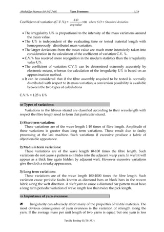 Yarn Evenness

Abubakkar Marwat (05-NTU-05)

Coefficient of variation (C.V.%) =

S .D
avg .value

5/19

100 where S.D = Standard deviation

 The irregularity U% is proportional to the intensity of the mass variations around
the mean value
 The U% is independent of the evaluating time or tested material length with
homogeneously distributed mass variation.
 The larger deviations from the mean value are much more intensively taken into
consideration in the calculation of the coefficient of variation C.V. %.
 C.V.% has received more recognition in the modern statistics than the irregularity
value U%.
 The coefficient of variation C.V.% can be determined extremely accurately by
electronic means, whereas the calculation of the irregularity U% is based on an
approximation method.
 It can be considered that if the fibre assembly required to be tested is normally
distributed with respect to its mass variation, a conversion possibility is available
between the two types of calculations
C.V.% = 1.25 x U%
 Types of variations: short, medium and long term:

:

Variations in the fibrous strand are classified according to their wavelength with
respect the fibre length used to form that particular strand.
1) Short term variation:
These variations are of the wave length 1-10 times of fibre length. Amplitude of
these variations is greater than long term variations. These result due to faulty
processing at the last machine. Such variations if excessive produce a fabric of
objectionable appearance.
2) Medium term variations:
These variations are of the wave length 10-100 times the fibre length. Such
variations do not cause a pattern as it hides into the adjacent warp yarn. In weft it will
appear as a thick line again hidden by adjacent weft. However excessive variations
give the cloth a streaky appearance.
3) Long term variations:
These variations are of the wave length 100-1000 times the fibre length. Such
variation cause periodic faults known as diamond bars or block bars in the woven
fabric along the weft direction. A weft yarn to cause a diamond bar pattern must have
a long term periodic variation of wave length less than twice the pick length.
 Importance of yarn evenness:

:


Irregularity can adversely affect many of the properties of textile materials. The
most obvious consequence of yarn evenness is the variation of strength along the
yarn. If the average mass per unit length of two yarns is equal, but one yarn is less
Textile Testing-II (TS-333)

 