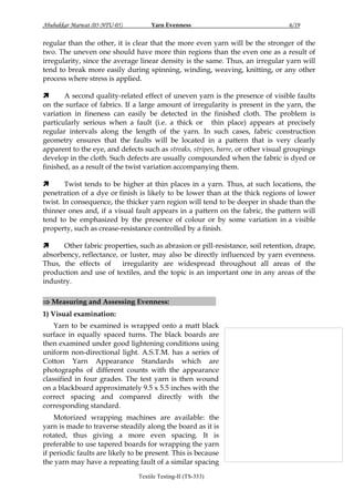 Abubakkar Marwat (05-NTU-05)

Yarn Evenness

6/19

regular than the other, it is clear that the more even yarn will be the stronger of the
two. The uneven one should have more thin regions than the even one as a result of
irregularity, since the average linear density is the same. Thus, an irregular yarn will
tend to break more easily during spinning, winding, weaving, knitting, or any other
process where stress is applied.

A second quality-related effect of uneven yarn is the presence of visible faults
on the surface of fabrics. If a large amount of irregularity is present in the yarn, the
variation in fineness can easily be detected in the finished cloth. The problem is
particularly serious when a fault (i.e. a thick or thin place) appears at precisely
regular intervals along the length of the yarn. In such cases, fabric construction
geometry ensures that the faults will be located in a pattern that is very clearly
apparent to the eye, and defects such as streaks, stripes, barre, or other visual groupings
develop in the cloth. Such defects are usually compounded when the fabric is dyed or
finished, as a result of the twist variation accompanying them.

Twist tends to be higher at thin places in a yarn. Thus, at such locations, the
penetration of a dye or finish is likely to be lower than at the thick regions of lower
twist. In consequence, the thicker yarn region will tend to be deeper in shade than the
thinner ones and, if a visual fault appears in a pattern on the fabric, the pattern will
tend to be emphasized by the presence of colour or by some variation in a visible
property, such as crease-resistance controlled by a finish.

Other fabric properties, such as abrasion or pill-resistance, soil retention, drape,
absorbency, reflectance, or luster, may also be directly influenced by yarn evenness.
Thus, the effects of
irregularity are widespread throughout all areas of the
production and use of textiles, and the topic is an important one in any areas of the
industry.
 Measuring and Assessing Evenness:

:

1) Visual examination:
Yarn to be examined is wrapped onto a matt black
surface in equally spaced turns. The black boards are
then examined under good lightening conditions using
uniform non-directional light. A.S.T.M. has a series of
Cotton Yarn Appearance Standards which are
photographs of different counts with the appearance
classified in four grades. The test yarn is then wound
on a blackboard approximately 9.5 x 5.5 inches with the
correct spacing and compared directly with the
corresponding standard.
Motorized wrapping machines are available: the
yarn is made to traverse steadily along the board as it is
rotated, thus giving a more even spacing. It is
preferable to use tapered boards for wrapping the yarn
if periodic faults are likely to be present. This is because
the yarn may have a repeating fault of a similar spacing
Textile Testing-II (TS-333)

 