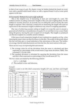 Abubakkar Marwat (05-NTU-05)

Yarn Evenness

7/19

to that of one wrap of yarn. By chance it may be hidden behind the board on every
turn with a parallel-sided board where as with a tapered board it will at some point
appear on the face.
2) Gravimetric Method (Cut and weigh method):
This is the simplest way of measuring in mass per unit length of a yarn. The
method consists of cutting consecutive lengths of the yarn and weighing them. For the
method to succeed, however, an accurate way of cutting the yarn to exactly the same
length is required. This is because a small error in measuring the length will cause an
equal error in the measured weight in addition to any errors in weighing operations.
One way of achieving accurate cutting to length is to wrap the yarn in around a
grooved rod which has a circumference of exactly 2.5 cm and then to run a razor blade
along the groove, leaving the yarn in equal 2.5 cm lengths. The lengths so produced
can then be weighed on a suitable sensitive balance.
If the mass of each consecutive length of yarn is plotted on a graph as in Fig., a line
showing the mean value can then be drawn on the plot. The scatter of the points about
this line will then give a visual indication of the unevenness of the yarn. The further,
on average, that the individual points are from the line, the more uneven is the yarn.
There are two ways of expressing this unevenness:
1. The average value for all the deviations from the mean is calculated and then
expressed as a percentage of the overall mean (%age mean deviation, PMD). This
is termed U% by the Uster.
2. The standard deviation is calculated by squaring the deviations from the mean
and this is then expressed as a percentage of the overall mean (CV %).
The two values are related by the following relation:
CV % = 1.25 PMD
 This method is slow and laborious.
Example:
Suppose a yarn is cut into short consecutive lengths (2.5 cm), and then each length
weighed:
S.No

Weight
“X”

1
2
3
4
5
6
7
8
9
10

20
18
19
17
22
21
18
20
19
21

X

19.5

Deviation from
Mean (X- X )
0.5
1.5
0.5
2.5
2.5
1.5
1.5
0.5
0.5
1.5

 ( x  x)
n

= 13

(X- X )2
0.25
2.25
0.25
6.25
6.25
2.25
2.25
0.25
0.25
2.25

25
20

x  19.5mg

15
Series1
10
5
0
1

22.5
9 = 22.5

Textile Testing-II (TS-333)

2

3

4

5

6

7

8

9 10

 