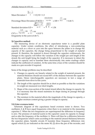 Yarn Evenness

Abubakkar Marwat (05-NTU-05)

8/19

 ( x  x)
Mean Deviation =

= 13/10 = 1.3

n

mean.deviation

Percentage Mean Deviation (P.M.D) =

 ( x  x)
Standard deviation S.D =
S .D

CV% = Avg .value

100

1.58

avg .value

2

n 1

=

1.3

x 100 = 19.5

 100

= 6.66 %

22.5
9 = 1.58

 100

= 19.5
= 8.10 %
Irregularity in the yarn is 6.66 %.
3) Capacitive method:
The measuring device of an electronic capacitance tester is a parallel plate
capacitor. Under certain conditions, the effect of introducing a non-conducting
material such as a sliver or yarn into the space between the plates is to change the
capacity of the capacitor, the change being proportional to the weight of material
present. If, therefore, the material is drawn through the capacitor continuously, the
changes in the capacity will follow the variation in the weight per unit length of the
strand, the unit length being the length of the capacitor. If is necessary to detect the
changes in capacity and to translate them electronically into meter readings which
indicate the coefficient of variation. At the same time a trace of the variation should be
made on a pen recorder if required.
Some of the design problems may be described:
1. Changes in capacity are linearly related to the weight of material present, the
material thickness should not exceed 40% of the distance between the capacitor
plates. Hence interchangeable capacitors are necessary to test a range of
materials from sliver to fine yarns.
2. The length of the capacitor should be as short as possible so that the variations
in weight are measured over short lengths.
3. Shape of the cross-section of the tested strand affects the change in capacity. So
it is necessary that the strand maintains its shape during its passage through
the capacitor.
4. The moisture in the material affects the magnitude of the change in capacity, a
higher moisture content giving a greater change in capacity.
3.1) Uster evenness tester:
Schematic diagram of this capacitance based evenness tester is shown. Two
oscillators A & B have equal frequencies when there is no material in the measuring
capacitor C. When the two frequencies are superimposed the difference in frequency
is zero. The presence of material (yarn) in the capacitor causes its capacity to change
and so alter the frequency of the oscillator A. There will then be a difference between
the two frequencies which varies according to the material (strand thickness) between
the capacitor plates. Suitable circuits D translate these frequency differences into
signals which (1) are indicated on the meter M, (2) drive the pen of the recorder, and
Textile Testing-II (TS-333)

 