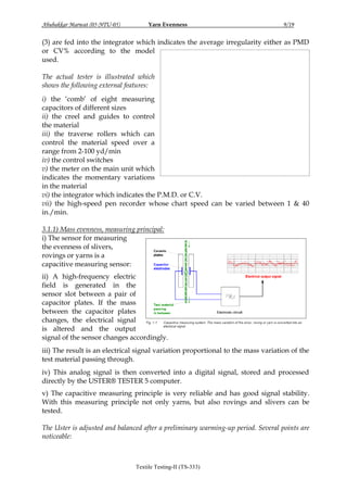 Abubakkar Marwat (05-NTU-05)

Yarn Evenness

9/19

(3) are fed into the integrator which indicates the average irregularity either as PMD
or CV% according to the model
used.
The actual tester is illustrated which
shows the following external features:
i) the „comb‟ of eight measuring
capacitors of different sizes
ii) the creel and guides to control
the material
iii) the traverse rollers which can
control the material speed over a
range from 2-100 yd/min
iv) the control switches
v) the meter on the main unit which
indicates the momentary variations
in the material
vi) the integrator which indicates the P.M.D. or C.V.
vii) the high-speed pen recorder whose chart speed can be varied between 1 & 40
in./min.
3.1.1) Mass evenness, measuring principal:
i) The sensor for measuring
the evenness of slivers,
rovings or yarns is a
capacitive measuring sensor:
ii) A high-frequency electric
field is generated in the
sensor slot between a pair of
capacitor plates. If the mass
between the capacitor plates
changes, the electrical signal
is altered and the output
signal of the sensor changes accordingly.
iii) The result is an electrical signal variation proportional to the mass variation of the
test material passing through.
iv) This analog signal is then converted into a digital signal, stored and processed
directly by the USTER® TESTER 5 computer.
v) The capacitive measuring principle is very reliable and has good signal stability.
With this measuring principle not only yarns, but also rovings and slivers can be
tested.
The Uster is adjusted and balanced after a preliminary warming-up period. Several points are
noticeable:

Textile Testing-II (TS-333)

 