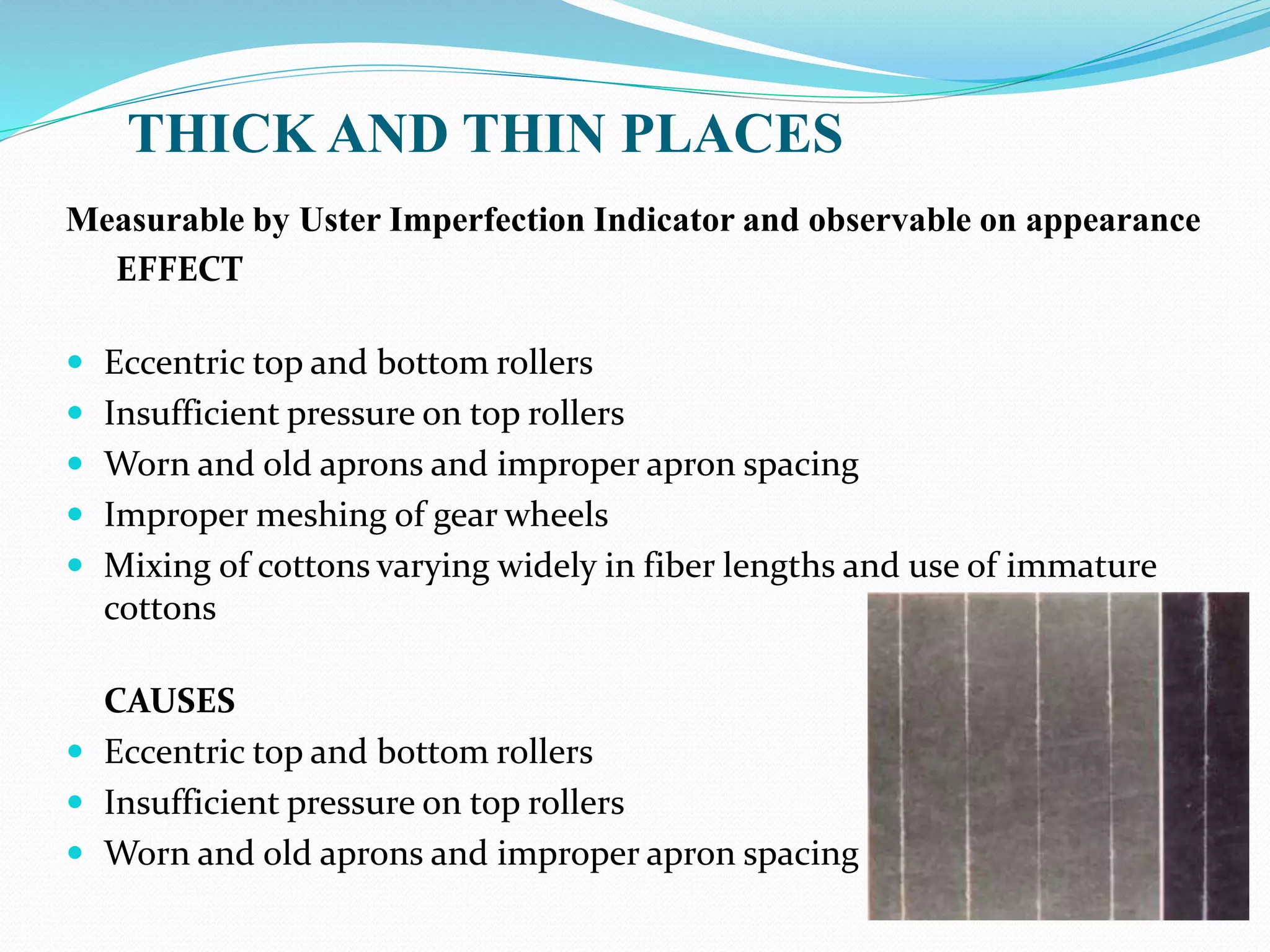 THICK AND THIN PLACES
Measurable by Uster Imperfection Indicator and observable on appearance
EFFECT
 Eccentric top and bottom rollers
 Insufficient pressure on top rollers
 Worn and old aprons and improper apron spacing
 Improper meshing of gear wheels
 Mixing of cottons varying widely in fiber lengths and use of immature
cottons
CAUSES
 Eccentric top and bottom rollers
 Insufficient pressure on top rollers
 Worn and old aprons and improper apron spacing
 