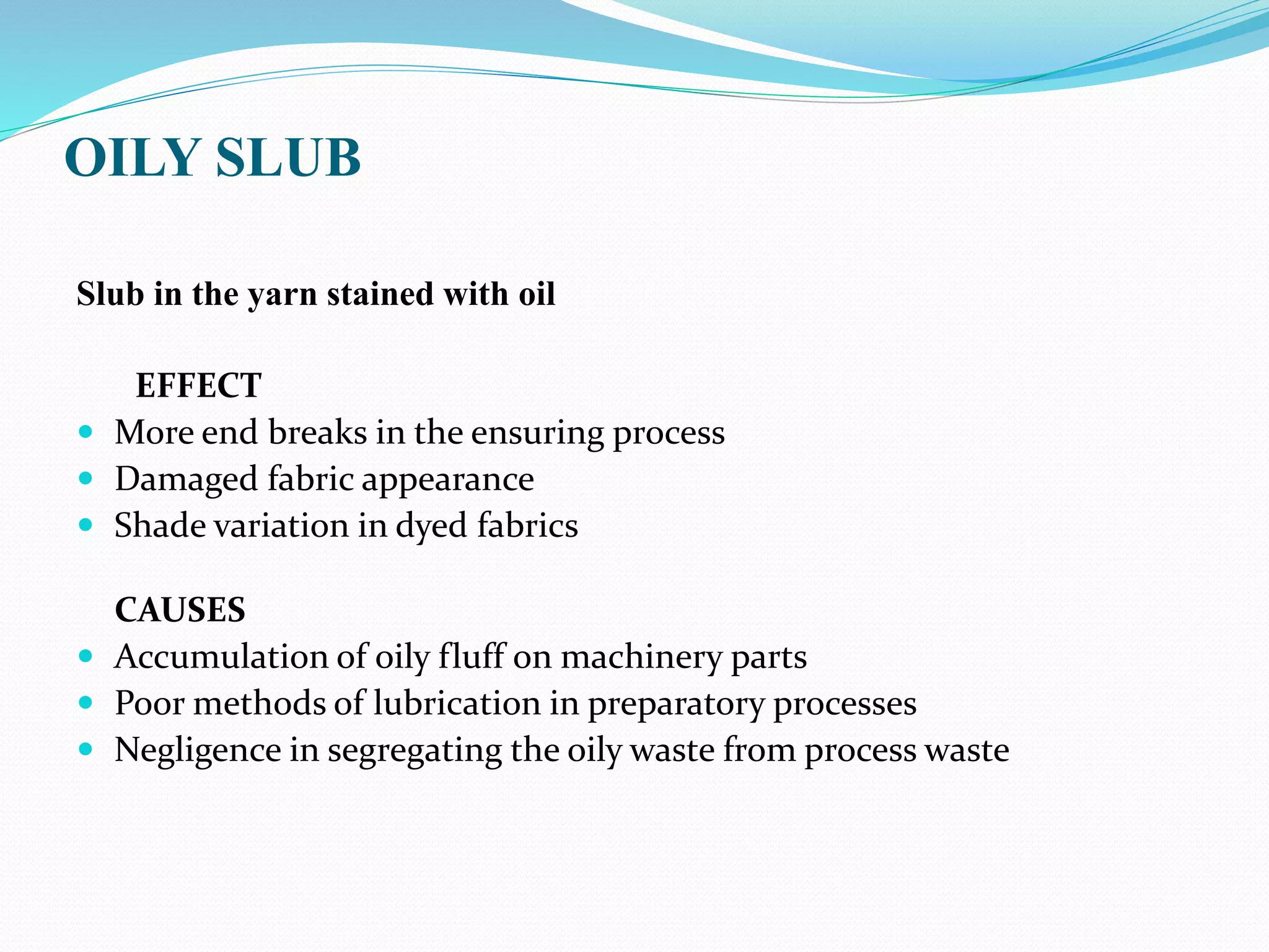 OILY SLUB
Slub in the yarn stained with oil
EFFECT
 More end breaks in the ensuring process
 Damaged fabric appearance
 Shade variation in dyed fabrics
CAUSES
 Accumulation of oily fluff on machinery parts
 Poor methods of lubrication in preparatory processes
 Negligence in segregating the oily waste from process waste
 