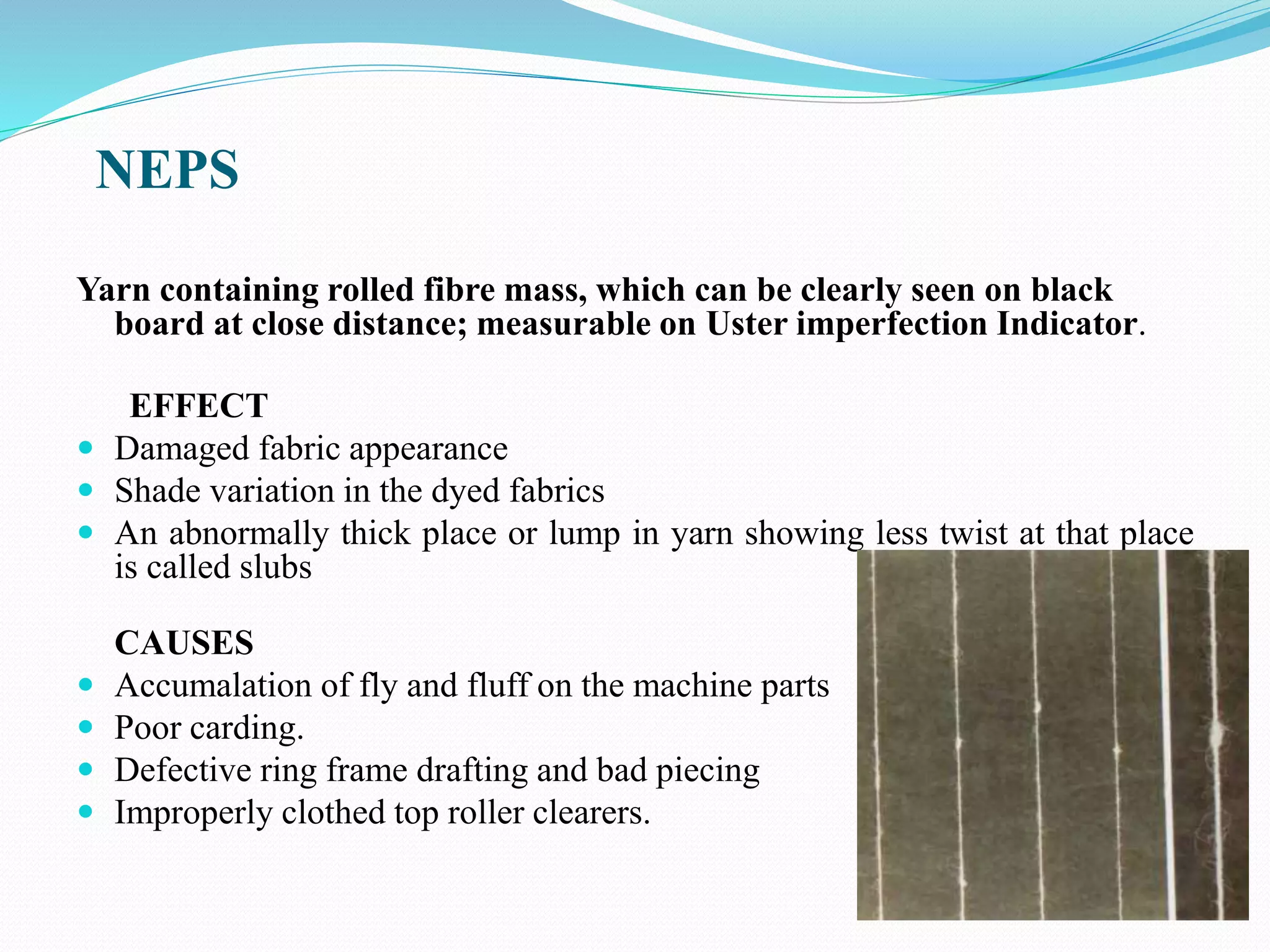 NEPS
Yarn containing rolled fibre mass, which can be clearly seen on black
board at close distance; measurable on Uster imperfection Indicator.
EFFECT
 Damaged fabric appearance
 Shade variation in the dyed fabrics
 An abnormally thick place or lump in yarn showing less twist at that place
is called slubs
CAUSES
 Accumalation of fly and fluff on the machine parts
 Poor carding.
 Defective ring frame drafting and bad piecing
 Improperly clothed top roller clearers.
 