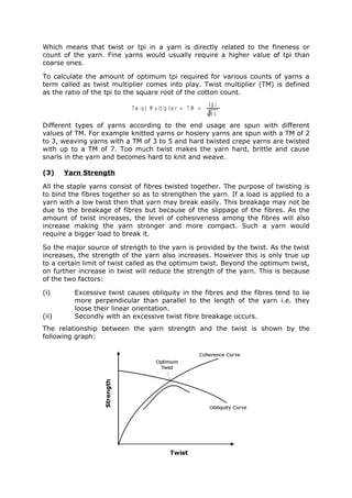 Which means that twist or tpi in a yarn is directly related to the fineness or
count of the yarn. Fine yarns would usually require a higher value of tpi than
coarse ones.

To calculate the amount of optimum tpi required for various counts of yarns a
term called as twist multiplier comes into play. Twist multiplier (TM) is defined
as the ratio of the tpi to the square root of the cotton count.
                                                              tp i
                           T w is t M u lt ip lie r = T M =
                                                              Nc
Different types of yarns according to the end usage are spun with different
values of TM. For example knitted yarns or hosiery yarns are spun with a TM of 2
to 3, weaving yarns with a TM of 3 to 5 and hard twisted crepe yarns are twisted
with up to a TM of 7. Too much twist makes the yarn hard, brittle and cause
snarls in the yarn and becomes hard to knit and weave.

(3)    Yarn Strength

All the staple yarns consist of fibres twisted together. The purpose of twisting is
to bind the fibres together so as to strengthen the yarn. If a load is applied to a
yarn with a low twist then that yarn may break easily. This breakage may not be
due to the breakage of fibres but because of the slippage of the fibres. As the
amount of twist increases, the level of cohesiveness among the fibres will also
increase making the yarn stronger and more compact. Such a yarn would
require a bigger load to break it.

So the major source of strength to the yarn is provided by the twist. As the twist
increases, the strength of the yarn also increases. However this is only true up
to a certain limit of twist called as the optimum twist. Beyond the optimum twist,
on further increase in twist will reduce the strength of the yarn. This is because
of the two factors:

(i)      Excessive twist causes obliquity in the fibres and the fibres tend to lie
         more perpendicular than parallel to the length of the yarn i.e. they
         loose their linear orientation.
(ii)     Secondly with an excessive twist fibre breakage occurs.
The relationship between the yarn strength and the twist is shown by the
following graph:
 