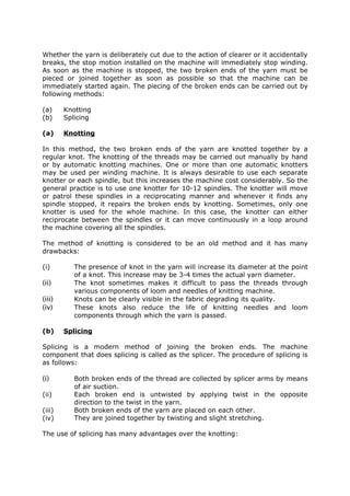 Whether the yarn is deliberately cut due to the action of clearer or it accidentally
breaks, the stop motion installed on the machine will immediately stop winding.
As soon as the machine is stopped, the two broken ends of the yarn must be
pieced or joined together as soon as possible so that the machine can be
immediately started again. The piecing of the broken ends can be carried out by
following methods:

(a)     Knotting
(b)     Splicing

(a)     Knotting

In this method, the two broken ends of the yarn are knotted together by a
regular knot. The knotting of the threads may be carried out manually by hand
or by automatic knotting machines. One or more than one automatic knotters
may be used per winding machine. It is always desirable to use each separate
knotter or each spindle, but this increases the machine cost considerably. So the
general practice is to use one knotter for 10-12 spindles. The knotter will move
or patrol these spindles in a reciprocating manner and whenever it finds any
spindle stopped, it repairs the broken ends by knotting. Sometimes, only one
knotter is used for the whole machine. In this case, the knotter can either
reciprocate between the spindles or it can move continuously in a loop around
the machine covering all the spindles.

The method of knotting is considered to be an old method and it has many
drawbacks:

(i)        The presence of knot in the yarn will increase its diameter at the point
           of a knot. This increase may be 3-4 times the actual yarn diameter.
(ii)       The knot sometimes makes it difficult to pass the threads through
           various components of loom and needles of knitting machine.
(iii)      Knots can be clearly visible in the fabric degrading its quality.
(iv)       These knots also reduce the life of knitting needles and loom
           components through which the yarn is passed.

(b)     Splicing

Splicing is a modern method of joining the broken ends. The machine
component that does splicing is called as the splicer. The procedure of splicing is
as follows:

(i)        Both broken ends of the thread are collected by splicer arms by means
           of air suction.
(ii)       Each broken end is untwisted by applying twist in the opposite
           direction to the twist in the yarn.
(iii)      Both broken ends of the yarn are placed on each other.
(iv)       They are joined together by twisting and slight stretching.

The use of splicing has many advantages over the knotting:
 