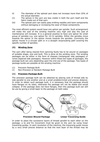 (i)        The diameter of the spliced yarn does not increase more than 25% of
           the actual diameter.
(ii)       The splices in the yarn are less visible in both the yarn itself and the
           fabric made out of that yarn.
(iii)      The spliced yarn can easily pass knitting needles and loom components
           without damaging or increasing the wear of these components.

The most efficient system would have one splicer per spindle. Such arrangement
will make the cost of the winding machine very high and also the cost of
maintenance will increase. It is a general practice to have one splicer for small
group of spindles e.g. one splicer for 10-12 spindles. Either the spindles move
towards the splicer or the splicer moves towards the spindles. Commonly the
splicer moves in a circular path or in a straight reciprocating path covering the
specific number of spindles.

(5)     Winding Zone

The yarn after being cleared from spinning faults has to be wound on packages
of suitable shape, size and built. This is done at the winding zone. The winding
packages can be either in the form of cheeses (rectangular side packages) or
cones (tapered side packages). However within these two types of packages, the
package built can vary depending upon the end use of the package. Two types of
package builds are possible at the winding machine:

(1)     Precision Package Built
(2)     Non-Precision or Random Package Built

(1)     Precision Package Built

The precision package built can be obtained by placing coils of thread side by
side parallel to one another and at a small predetermined and precise distance.
In order to obtain such package built, it is necessary that the package should
have flanges on its sides; otherwise the package will not be stable and would
collapse. If the package does not have flanges, then this package built can still
be use by giving a small taper to the package on both sides




                           Taper

             Precision Wound Package                 Linear Traversing Guide

In order to place the successive layers of thread parallel to each other on the
package, a to and fro movement must be given to the yarn by using linear
traversing guides. In each revolution of the machine, the traversing guide moves
by a very small precise distance so that the next layer of the thread may be
 