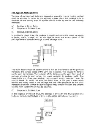 The Type of Package Drive
The type of package built is largely dependent upon the type of driving method
used for winding. In order for the winding to take place, the package tube is
mounted on the driving shaft or spindle and is driven by one of the following
methods:
(a)   Positive or Direct Drive.
(b)   Negative or Indirect Drive.
(a)   Positive or Direct Drive
In positive or direct drive, the package is directly driven by the motor by means
of gears, shafts, pulleys, etc. In this type of drive, the rotary speed of the
package remains constant through out the package build.




The main disadvantage of positive drive is that as the diameter of the package
increases, the surface speed of the yarn also increases. This causes the tension
on the yarn to increase. The variation of the tension on the yarn from start of
package winding to end varies; this gives variation in package build. Also
towards the end of package winding, the increased tension may also cause the
yarn to break. To avoid this with the direct drive, a PIV gear is used which
reduces the rotary speed of the package with the same proportion as that of its
increasing diameter so that the surface speed may remain constant and uniform
winding from start till finish may be obtained.
(2)   Negative or Indirect Drive
In the negative or indirect drive, the package is driven by the driving roller by a
frictional contact. So this type of drive is also called as frictional type drive.
 