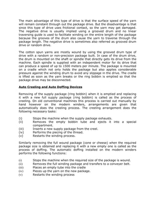 The main advantage of this type of drive is that the surface speed of the yarn
will remain constant through out the package drive. But the disadvantage is that
since this type of drive uses frictional contact, so the yarn may get damaged.
The negative drive is usually implied using a grooved drum and no linear
traversing guide is used to facilitate winding on the entire length of the package
because the grooves of the drum also cause the yarn to traverse through the
package length. The negative drive is sometimes also referred as grooved drum
drive or random drive.

The cotton spun yarns are mostly wound by using the grooved drum type of
drive with a random or non-precision package built. In case of the drum drive,
the drum is mounted on the shaft or spindle that directly gets its drive from the
machine. Each spindle is supplied with an independent motor for its drive that
can produce a speed of up to 1500 meters per minute. The package is mounted
on a cradle which not only holds the package but also applies considerable
pressure against the winding drum to avoid any slippage in the drive. The cradle
is lifted as soon as the yarn breaks or the ring bobbin is emptied so that the
package drive may be disconnected.

Auto Creeling and Auto Doffing Devices

Removing of the supply package (ring bobbin) when it is emptied and replacing
it with a new full supply package (ring bobbin) is called as the process of
creeling. On old conventional machines this process is carried out manually by
hand however on the modern winders, arrangements are given that
automatically does the creeling process. The creeling arrangement does the
following necessary tasks:

(i)      Stops the machine when the supply package exhausts.
(ii)     Removes the empty bobbin tube and ejects it into a special
         compartment.
(iii)    Inserts a new supply package from the creel.
(iv)     Performs the piecing of the thread.
(v)      Restarts the winding process.

Similarly removing the full wound package (cone or cheese) when the required
package size is obtained and replacing it with a new empty one is called as the
process of doffing. The automatic doffing installed on the modern winders
performs the following functions:

(i)      Stops the machine when the required size of the package is wound.
(ii)     Removes the full winding package and transfers to a conveyer belt.
(iii)    Places an empty tube into the cradle
(iv)     Pieces up the yarn on the new package.
(v)      Restarts the winding process
 