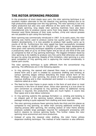 THE ROTOR SPINNING PROCESS
In the production of short staple spun yarn, the rotor spinning technique is an
excellent modern alternate to the old classical ring spinning method due to its
high productivity advantage over the ring spinning. The rotor spinning is not only
highly productive but also very cost effective at the same time. In addition to
short staple spinning, long staple rotor spinning machines have also been
manufactured only to produce coarse yarns from long staple manmade fibres.
However wool fibres because of their scaly surface, crimp and natural greases
are not possible to spin using this technique.
Rotor spinning was commercially introduced in 1967. In its early years, the rotor
spinning was mainly used to produce coarse low quality yarns. However with
modern developments, it is now possible to produce high quality yarns up to
counts of 40 Nc. Furthermore the rotor speed has been successfully increased
from early range of 40,000 rpm to 150,000 rpm. These latest developments
have given rotor spinning technique capability of producing high quality yarns at
a productivity rates of up to 10 times higher and as low as one third of the cost
as compared to that of ring spinning technique. The biggest limitation faced by
rotor spinning is its inability to produce very fine yarns that otherwise can easily
be spun by using ring spinning. Despite of this limitation, rotor spinning is a very
good competitor of ring spinning and is capturing the market considerably in
coarse yarn counts.
The rotor spinning technique is quite different from the conventional ring
spinning. The differences are in the following aspects:
•   In ring spinning, the opened and cleaned fibre mass is converted into a
    strand form and a yarn is created by successive drafting and twisting at
    various spinning stages without disturbing the linear strand form of the
    fibres. Whereas in rotor spinning, the strand of fibres is first separated by
    vigorous drafting and is then recollected and twisted in a component of the
    machine called as a rotor.
•   The feed to the rotor frame is given rarely in the form of card sliver or most
    commonly in the form of drawn sliver. Since rotor spinning is a true sliver to
    yarn conversion as compared to ring spinning where no additional roving
    process is required, the productivity rates are much higher; it covers less
    floor space and is less labour extensive.
•   In ring spinning systems the package formation i.e. winding and twisting is
    an integral part of the spinning system whereas in rotor spinning, the
    package winding is quite separate from drafting and twist insertion.
•   The rotor spinning produces fewer spinning faults like thick and thin places as
    compared to ring spinning, so rather than carrying additional winding and
    clearing process after spinning, the winding section of rotor frame directly
    produces suitable large packages required for subsequent processing with
    built-in clearers to remove spinning faults. This further makes the rotor
    spinning more economical and more productive.
•   Instead of using the classical roller drafting, the rotor frame utilizes
    dispersion drafting technique. The method of twist insertion is also different.
 