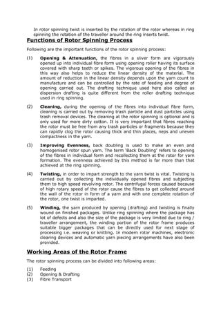 In rotor spinning twist is inserted by the rotation of the rotor whereas in ring
      spinning the rotation of the traveller around the ring inserts twist.
Functions of Rotor Spinning Process
Following are the important functions of the rotor spinning process:

(1)      Opening & Attenuation, the fibres in a sliver form are vigorously
         opened up into individual fibre form using opening roller having its surface
         covered with sharp teeth or spikes. The vigorous opening of the fibres in
         this way also helps to reduce the linear density of the material. The
         amount of reduction in the linear density depends upon the yarn count to
         manufacture and can be controlled by the rate of feeding and degree of
         opening carried out. The drafting technique used here also called as
         dispersion drafting is quite different from the roller drafting technique
         used in ring spinning.

(2)      Cleaning, during the opening of the fibres into individual fibre form,
         cleaning is carried out by removing trash particle and dust particles using
         trash removal devices. The cleaning at the rotor spinning is optional and is
         only used for more dirty cotton. It is very important that fibres reaching
         the rotor must be free from any trash particles or fragments because they
         can rapidly clog the rotor causing thick and thin places, neps and uneven
         compactness in the yarn.

(3)      Improving Evenness, back doubling is used to make an even and
         homogenised rotor spun yarn. The term ‘Back Doubling’ refers to opening
         of the fibres in individual form and recollecting them at the rotor for yarn
         formation. The evenness achieved by this method is far more than that
         achieved at the ring spinning.

(4)      Twisting, in order to impart strength to the yarn twist is vital. Twisting is
         carried out by collecting the individually opened fibres and subjecting
         them to high speed revolving rotor. The centrifugal forces caused because
         of high rotary speed of the rotor cause the fibres to get collected around
         the wall of the rotor in form of a yarn and with one complete rotation of
         the rotor, one twist is imparted.

(5)      Winding, the yarn produced by opening (drafting) and twisting is finally
         wound on finished packages. Unlike ring spinning where the package has
         lot of defects and also the size of the package is very limited due to ring /
         traveller arrangement, the winding portion of the rotor frame produces
         suitable bigger packages that can be directly used for next stage of
         processing i.e. weaving or knitting. In modern rotor machines, electronic
         clearing devices and automatic yarn piecing arrangements have also been
         provided.

Working Areas of the Rotor Frame
The rotor spinning process can be divided into following areas:
(1)      Feeding
(2)      Opening & Drafting
(3)      Fibre Transport
 