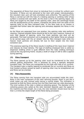 The separation of fibres from sliver to individual form is critical for uniform yarn
formation. If fibres are not delivered to the rotor with proper individualization,
the resultant rotor yarn will lack orientation and uniformity. The opening of the
fibres is carried out with the help of a rotating opening or combing roller whose
surface is covered with saw teeth. As the sliver is fed in the opening region, the
fibres are caught by the teeth of the opening roller. Here the centrifugal forces
and the aerodynamics of the system, transports the fibres from the teeth of the
opening roller to the fibre transport tube. In the fibre tube an air stream is
provided that further does the opening and ultimately deposits the fibres in the
rotor.

As the fibres are separated from one another, the opening roller also performs
cleaning. Cleanest possible fibres should be fed to the rotor machine, however at
such high degree of opening, some fine trash particles and dust will be
generated. The trash extraction unit is designed so that lighter fibres are allowed
to be carried away with the air stream into the fibre transport tube while the
heavier trash particles will directly fall due to their weight into the trash
extraction duct.

This extensive opening of the fibres results in drafting of the input sliver material
and reduces its linear density. The type of drafting employed here is called as
dispersion drafting which is quite different from the roller drafting technique
used at the ring spinning frame. Usually a draft of range of 100 to 200 is applied
during opening.

(3)   Fibre Transport

The fibres opened up by the opening roller must be transferred to the rotor
without getting disoriented. This is achieved by using a specially designed
transport tube. The fibres are transported by this tube with help of air currents.
The transport tube is slightly tapered to accelerate the air currents and fibres so
that hooked surfaces caused by teeth of opening roller may be straightened out
and fibres can be oriented.

(4)   Fibre Reassembly

The fibres coming from the transport tube are accumulated inside the rotor.
Rotor is the main component of the rotor spinning process. Rotor is just like a
small metal cup with inclined walls having a conical shape. The inclination is
essential so that the fibres coming from the fibre feed tube can slide downwards.
The inner surface of the rotor is called as collecting groove. The diameter of the
collecting groove also called as the rotor diameter depends upon the speed of
the machine and fibre length. As a rule, the rotor diameter should never be less
than 1.2 times the staple length of the fibres being processed.



                     Collecting
                      Groove
 