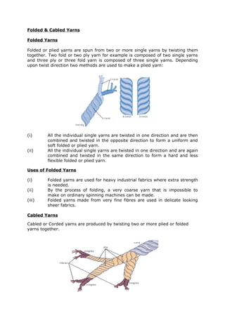 Folded & Cabled Yarns

Folded Yarns

Folded or plied yarns are spun from two or more single yarns by twisting them
together. Two fold or two ply yarn for example is composed of two single yarns
and three ply or three fold yarn is composed of three single yarns. Depending
upon twist direction two methods are used to make a plied yarn:




(i)      All the individual single yarns are twisted in one direction and are then
         combined and twisted in the opposite direction to form a uniform and
         soft folded or plied yarn.
(ii)     All the individual single yarns are twisted in one direction and are again
         combined and twisted in the same direction to form a hard and less
         flexible folded or plied yarn.

Uses of Folded Yarns

(i)      Folded yarns are used for heavy industrial fabrics where extra strength
         is needed.
(ii)     By the process of folding, a very coarse yarn that is impossible to
         make on ordinary spinning machines can be made.
(iii)    Folded yarns made from very fine fibres are used in delicate looking
         sheer fabrics.

Cabled Yarns

Cabled or Corded yarns are produced by twisting two or more plied or folded
yarns together.
 