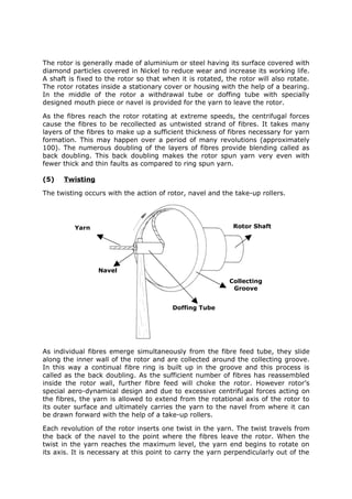 The rotor is generally made of aluminium or steel having its surface covered with
diamond particles covered in Nickel to reduce wear and increase its working life.
A shaft is fixed to the rotor so that when it is rotated, the rotor will also rotate.
The rotor rotates inside a stationary cover or housing with the help of a bearing.
In the middle of the rotor a withdrawal tube or doffing tube with specially
designed mouth piece or navel is provided for the yarn to leave the rotor.

As the fibres reach the rotor rotating at extreme speeds, the centrifugal forces
cause the fibres to be recollected as untwisted strand of fibres. It takes many
layers of the fibres to make up a sufficient thickness of fibres necessary for yarn
formation. This may happen over a period of many revolutions (approximately
100). The numerous doubling of the layers of fibres provide blending called as
back doubling. This back doubling makes the rotor spun yarn very even with
fewer thick and thin faults as compared to ring spun yarn.

(5)   Twisting

The twisting occurs with the action of rotor, navel and the take-up rollers.




          Yarn                                              Rotor Shaft




                 Navel
                                                           Collecting
                                                            Groove


                                         Doffing Tube




As individual fibres emerge simultaneously from the fibre feed tube, they slide
along the inner wall of the rotor and are collected around the collecting groove.
In this way a continual fibre ring is built up in the groove and this process is
called as the back doubling. As the sufficient number of fibres has reassembled
inside the rotor wall, further fibre feed will choke the rotor. However rotor’s
special aero-dynamical design and due to excessive centrifugal forces acting on
the fibres, the yarn is allowed to extend from the rotational axis of the rotor to
its outer surface and ultimately carries the yarn to the navel from where it can
be drawn forward with the help of a take-up rollers.

Each revolution of the rotor inserts one twist in the yarn. The twist travels from
the back of the navel to the point where the fibres leave the rotor. When the
twist in the yarn reaches the maximum level, the yarn end begins to rotate on
its axis. It is necessary at this point to carry the yarn perpendicularly out of the
 