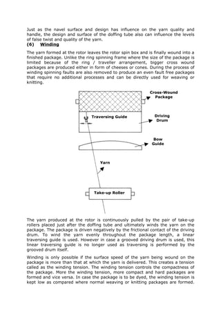 Just as the navel surface and design has influence on the yarn quality and
handle, the design and surface of the doffing tube also can influence the levels
of false twist and quality of the yarn.
(6) Winding
The yarn formed at the rotor leaves the rotor spin box and is finally wound into a
finished package. Unlike the ring spinning frame where the size of the package is
limited because of the ring / traveller arrangement, bigger cross wound
packages are produced either in form of cheeses or cones. During the process of
winding spinning faults are also removed to produce an even fault free packages
that require no additional processes and can be directly used for weaving or
knitting.

                                                            Cross-Wound
                                                              Package




                               Traversing Guide               Driving
                                                               Drum




                                                             Bow
                                                             Guide




                                   Yarn




                                Take-up Roller




The yarn produced at the rotor is continuously pulled by the pair of take-up
rollers placed just after the doffing tube and ultimately winds the yarn on the
package. The package is driven negatively by the frictional contact of the driving
drum. To wind the yarn evenly throughout the package length, a linear
traversing guide is used. However in case a grooved driving drum is used, this
linear traversing guide is no longer used as traversing is performed by the
grooved drum itself.
Winding is only possible if the surface speed of the yarn being wound on the
package is more than that at which the yarn is delivered. This creates a tension
called as the winding tension. The winding tension controls the compactness of
the package. More the winding tension, more compact and hard packages are
formed and vice versa. In case the package is to be dyed, the winding tension is
kept low as compared where normal weaving or knitting packages are formed.
 