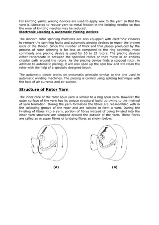 For knitting yarns, waxing devices are used to apply wax to the yarn so that the
yarn is lubricated to reduce yarn to metal friction in the knitting needles so that
the wear of knitting needles may be reduced.
Electronic Clearing & Automatic Piecing Devices

The modern rotor spinning machines are also equipped with electronic clearers
to remove the spinning faults and automatic piecing devices to repair the broken
ends of the thread. Since the number of thick and thin places produced by the
process of rotor spinning is far less as compared to the ring spinning, most
commonly one piecing device is used for 10 to 12 rotors. The piecing devices
either reciprocate in between the specified rotors or they move in an endless
circular path around the rotors. As the piecing device finds a stopped rotor, in
addition to automatic piecing, it will also open up the spin box and will clean the
rotor with the help of a specially designed brush.

The automatic piecer works on pneumatic principle similar to the one used in
automatic winding machines. The piecing is carried using splicing technique with
the help of air currents and air suction.

Structure of Rotor Yarn
The inner core of the rotor spun yarn is similar to a ring spun yarn. However the
outer surface of the yarn has its unique structural build up owing to the method
of yarn formation. During the yarn formation the fibres are reassembled with in
the collecting groove of the rotor and are twisted to form a yarn. During the
twisting of fibres into a yarn, portion of fibres instead of being twisted into the
inner yarn structure are wrapped around the outside of the yarn. These fibres
are called as wrapper fibres or bridging fibres as shown below:




                       (A)                                     (B)
 