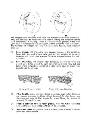 (C)                                      (D)
The wrapper fibres make the rotor spun yarn harsher and hairy in appearance.
They also contribute to increased needle wear in knitting and increased wear to
loom components in weaving. Fewer the wrapper fibres present in the rotor
yarn, more it will resemble to the ring yarn and the better the rotor yarn will be.
The formation of wrapper fibres depends upon many factors, most important
ones are:

(1)   Rotor Speed, with increasing rotor speeds, because of the centrifugal
      forces both the level of false twist and the yarn rotation at the navel
      increases and hence more wrapper fibres are wrapped around the main
      core yarn.

(2)   Rotor Diameter, with smaller rotor diameters, the wrapper fibres are
      wound fewer times around the yarn core making it more hairy but less
      bulky (more compact) as compared to rotor yarns spun on larger rotor
      diameters as shown below:




(3)   Fibre length, longer the fibres being processed, larger rotor diameters
      are required otherwise the fibres will get damaged. So when larger rotor
      diameters are used at high speeds for longer fibres, the amount of
      wrapping fibres will increase.

(4)   Friction between fibre & rotor groove, more the fiction generated
      between the two, more wrapping fibres will be generated.

(5)   Surface of navel, rougher the surface of navel, more wrapping fibres are
      generated and vice versa.
 