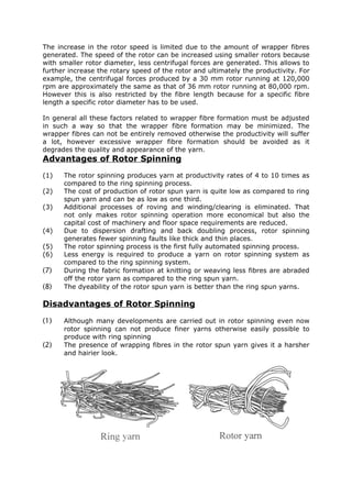 The increase in the rotor speed is limited due to the amount of wrapper fibres
generated. The speed of the rotor can be increased using smaller rotors because
with smaller rotor diameter, less centrifugal forces are generated. This allows to
further increase the rotary speed of the rotor and ultimately the productivity. For
example, the centrifugal forces produced by a 30 mm rotor running at 120,000
rpm are approximately the same as that of 36 mm rotor running at 80,000 rpm.
However this is also restricted by the fibre length because for a specific fibre
length a specific rotor diameter has to be used.

In general all these factors related to wrapper fibre formation must be adjusted
in such a way so that the wrapper fibre formation may be minimized. The
wrapper fibres can not be entirely removed otherwise the productivity will suffer
a lot, however excessive wrapper fibre formation should be avoided as it
degrades the quality and appearance of the yarn.
Advantages of Rotor Spinning
(1)   The rotor spinning produces yarn at productivity rates of 4 to 10 times as
      compared to the ring spinning process.
(2)   The cost of production of rotor spun yarn is quite low as compared to ring
      spun yarn and can be as low as one third.
(3)   Additional processes of roving and winding/clearing is eliminated. That
      not only makes rotor spinning operation more economical but also the
      capital cost of machinery and floor space requirements are reduced.
(4)   Due to dispersion drafting and back doubling process, rotor spinning
      generates fewer spinning faults like thick and thin places.
(5)   The rotor spinning process is the first fully automated spinning process.
(6)   Less energy is required to produce a yarn on rotor spinning system as
      compared to the ring spinning system.
(7)   During the fabric formation at knitting or weaving less fibres are abraded
      off the rotor yarn as compared to the ring spun yarn.
(8)   The dyeability of the rotor spun yarn is better than the ring spun yarns.

Disadvantages of Rotor Spinning
(1)   Although many developments are carried out in rotor spinning even now
      rotor spinning can not produce finer yarns otherwise easily possible to
      produce with ring spinning
(2)   The presence of wrapping fibres in the rotor spun yarn gives it a harsher
      and hairier look.
 