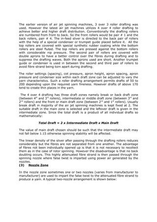 The earlier version of air jet spinning machines, 3 over 3 roller drafting was
used. However the latest air jet machines utilizes 4 over 4 roller drafting to
achieve better and higher draft distribution. Conventionally the drafting rollers
are numbered from front to back. So the front rollers would be pair # 1 and the
back rollers, pair # 4. The in-feed sliver is directed to the back pair of rollers
with the help of a special condenser or trumpet guide placed before it. All the
top rollers are covered with special synthetic rubber coating while the bottom
rollers are steel fluted. The top rollers are pressed against the bottom rollers
with considerable nip pressure. The second pair of rollers are covered with
double aprons to have a better control over the fibres during drafting and to
suppress the drafting waves. Both the aprons used are short. Another trumpet
guide or condenser is used in between the second and third pair of rollers to
avoid fibre strand being torn apart during drafting.

The roller settings (spacing), cot pressure, apron height, apron spacing, apron
pressure and condenser size within each draft zone can be adjusted to vary the
yarn characteristics. Such a roller drafting arrangement permits drafts of 50 to
200 depending upon the required yarn fineness. However drafts of above 170
tend to create thin places in the yarn.

 The 4 over 4 drafting has three draft zones namely break or back draft zone
(between 4th and 3rd rollers), intermediate or middle draft zone (between 3rd and
2nd rollers) and the front or main draft zone (between 2nd and 1st rollers). Usually
break draft in majority of the air jet spinning machines is kept fixed at 2. The
suitable draft in the main zone is selected and the leftover draft is given in the
intermediate zone. Since the total draft is a product of all individual drafts so
mathematically:

             Total Draft = 2 x Intermediate Draft x Main Draft

The value of main draft chosen should be such that the intermediate draft may
not fall below 1.15 otherwise spinning stability will be affected.

The linear density of the sliver after passing through the drafting rollers reduces
considerably but the fibres are not separated from one another. The advantage
of fibres not been individually opened up is that it is not necessary to recollect
them as in the case of rotor spinning. However the disadvantage is that no back
doubling occurs. This highly attenuated fibre strand is then passed through the
spinning nozzle where false twist is imparted using power air generated by the
nozzles.
(3) Nozzle Zone

In the nozzle zone sometimes one or two nozzles (varies from manufacturer to
manufacturer) are used to impart the false twist to the attenuated fibre strand to
produce a yarn. A typical two-nozzle arrangement is shown below:
 