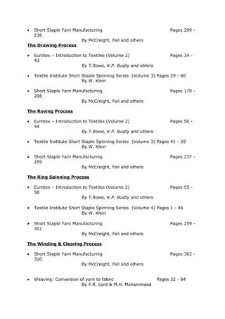 • Short Staple Yarn Manufacturing                                  Pages 209 -
  236
                       By McCreight, Feil and others
The Drawing Process

•   Eurotex – Introduction to Textiles (Volume 2)                  Pages 34 -
    43
                          By T.Rowe, K.P. Busby and others

•   Textile Institute Short Staple Spinning Series (Volume 3) Pages 29 - 40
                            By W. Klein

•   Short Staple Yarn Manufacturing                                Pages 179 -
    208
                         By McCreight, Feil and others

The Roving Process

•   Eurotex – Introduction to Textiles (Volume 2)                  Pages 50 -
    54
                          By T.Rowe, K.P. Busby and others

•   Textile Institute Short Staple Spinning Series (Volume 3) Pages 41 - 59
                            By W. Klein

•   Short Staple Yarn Manufacturing                                Pages 237 -
    259
                         By McCreight, Feil and others

The Ring Spinning Process

•   Eurotex – Introduction to Textiles (Volume 2)                  Pages 55 -
    58
                          By T.Rowe, K.P. Busby and others

•   Textile Institute Short Staple Spinning Series (Volume 4) Pages 1 - 46
                            By W. Klein

•   Short Staple Yarn Manufacturing                                Pages 259 -
    301
                         By McCreight, Feil and others

The Winding & Clearing Process

•   Short Staple Yarn Manufacturing                                Pages 302 -
    310
                         By McCreight, Feil and others


•   Weaving: Conversion of yarn to fabric                    Pages 32 - 84
                         By P.R. Lord & M.H. Mohammaed
 