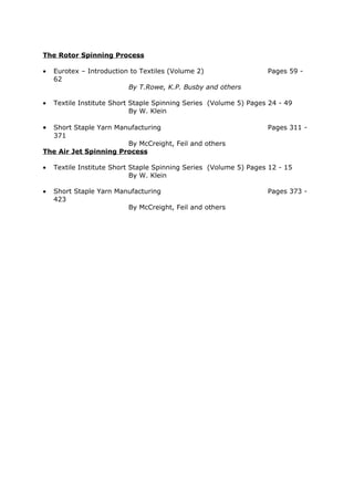 The Rotor Spinning Process

•   Eurotex – Introduction to Textiles (Volume 2)                  Pages 59 -
    62
                          By T.Rowe, K.P. Busby and others

•   Textile Institute Short Staple Spinning Series (Volume 5) Pages 24 - 49
                            By W. Klein

• Short Staple Yarn Manufacturing                                  Pages 311 -
  371
                       By McCreight, Feil and others
The Air Jet Spinning Process

•   Textile Institute Short Staple Spinning Series (Volume 5) Pages 12 - 15
                            By W. Klein

•   Short Staple Yarn Manufacturing                                Pages 373 -
    423
                         By McCreight, Feil and others
 