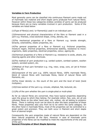 Variables in Yarn Production

Most generally yarns can be classified into continuous filament yarns made out
of manmade raw material and short staple yarns produced from natural fibres.
However within these two categories endless varieties of yarns can be produced
because there are so many variables involved in yarn production. Some of the
variables are listed below:

(1)Type of fibre(s) and / or filament(s) used in an individual yarn.

(2)Dimensional and physical characteristics of the fibre or filament used in a
yarn e.g. fineness, cross-sectional shape, crimp, density, etc.

(3)The mechanical properties of a fibre or filament e.g. tensile strength,
tenacity, extensibility, elastic properties, etc.

(4)The general properties of a fibre or filament e.g. frictional properties,
moisture regain, thermal properties, dimensional stability, resistance to micro-
organisms, static properties, electrical properties, colour, ageing etc.

(5)Chemical properties of a fibre or filament e.g. resistance to acids, alkalis, dry
cleaning agents and other chemicals.

(6)The method of yarn production e.g. carded system, combed system, woollen
system, worsted system, etc.

(7)Method of final yarn formation e.g. ring, rotor, wrap, core, air jet & friction
spinning, etc.

(8)Component of the yarn e.g. 100% natural fibres, 100% manmade fibres,
blend of natural fibres with manmade fibres, blend of natural fibres with
filaments, etc.

(9)The linear density i.e. the count of the yarn and the level of twist (twist
multiplier).

(10)Cross-section of the yarn e.g. circular, elliptical, flat, textured, etc.

(11)Ply of the yarn whether the yarn is single-plied or multi-plied.

As far as natural fibres are concerned, they have typical properties depending
upon the group to which they belong. For example cotton, flax, jute, etc all are
cellulosic fibres on the other hand wool, silk, mohair, etc all belong to proteinic
fibres. There is nothing much can be done to alter the basic properties of these
fibres. These properties also vary from lot to lot within the same category. On
the other hand in manmade fibres, most of the properties can be controlled to a
great extent and precision. They can both occur in filament and short staple
form of desired length.

Consequently the yarn properties made of natural fibres are dependent on the
basic natural properties of the fibre. However in case of manmade yarns
properties of the fibres can be modified to meet the requirements of the end use
of the yarn.
General Principles of Short Staple Spinning
 