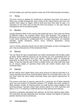 All short staple yarn spinning systems make use of the following basic principles:

(1)    Mixing

The term mixing is applied for combining or blending more than one mass of
fibres into a single homogenous mass. Since all the natural fibres vary from one
another from region to region, field to field and even from bale to bale, it is
necessary to mix them well so that the final end product i.e. the yarn may be
homogenous and of consistent quality.

(2)   Blending

Usually blending refers to the mixing and combining two or more than two fibres
of different origins. For example cotton fibres with polyester. The purpose of
blending is to achieve desired properties of both the components of the fibres in
a yarn which otherwise is unobtainable from a single component. For example
strength, crease resistance, colour, price, moisture absorption, drying
properties, etc.

Just as mixing, blending should also be done thoroughly so that a homogenous
yarn may be produced out of the component fibres.

(3)   Opening

The raw fibres for easy transportation are highly compressed into bundles called
as bales. Before effective spinning can be carried out, this compressed form of
fibres must be separated from one another. Opening refers to mechanical
separation of fibres from one another. The opening is carried out gradually in
steps. In the first step the bale of fibre is broken down into small tufts then later
on at various stages of spinning these tufts are further broken down into
individual fibres.

(4)   Cleaning

All the natural short staple fibres have some amount of natural impurities in it.
These impurities have to be removed before fibres are converted into a yarn. On
the other hand the short staple manmade fibres just require opening but no
cleaning.

The amount and type of cleaning required for a particular lot of fibres depends
upon size and amount of impurities present in it. Greater the trash content in
fibres greater number of cleaning points are used during various stages of the
spinning process. Typically cotton bale contains about 5 to 10% impurities and
about 3.5 to 7 % cleaning is obtained during initial opening and cleaning.

Cleaning is generally associated with opening. As the fibre opening takes place,
the impurities also get separated and removed. Greater the degree of opening,
greater cleaning may be carried out.


(5)    Fibre Separation
 