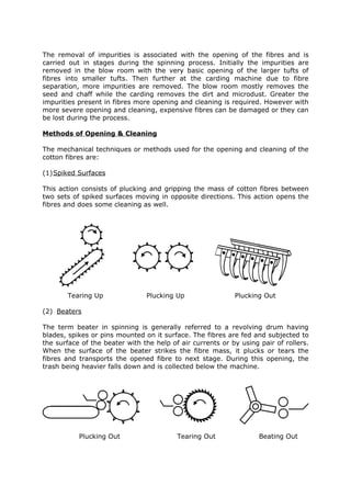 The removal of impurities is associated with the opening of the fibres and is
carried out in stages during the spinning process. Initially the impurities are
removed in the blow room with the very basic opening of the larger tufts of
fibres into smaller tufts. Then further at the carding machine due to fibre
separation, more impurities are removed. The blow room mostly removes the
seed and chaff while the carding removes the dirt and microdust. Greater the
impurities present in fibres more opening and cleaning is required. However with
more severe opening and cleaning, expensive fibres can be damaged or they can
be lost during the process.

Methods of Opening & Cleaning

The mechanical techniques or methods used for the opening and cleaning of the
cotton fibres are:

(1)Spiked Surfaces

This action consists of plucking and gripping the mass of cotton fibres between
two sets of spiked surfaces moving in opposite directions. This action opens the
fibres and does some cleaning as well.




       Tearing Up               Plucking Up                 Plucking Out

(2) Beaters

The term beater in spinning is generally referred to a revolving drum having
blades, spikes or pins mounted on it surface. The fibres are fed and subjected to
the surface of the beater with the help of air currents or by using pair of rollers.
When the surface of the beater strikes the fibre mass, it plucks or tears the
fibres and transports the opened fibre to next stage. During this opening, the
trash being heavier falls down and is collected below the machine.




           Plucking Out                   Tearing Out               Beating Out
 