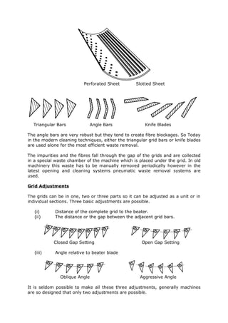 Perforated Sheet         Slotted Sheet




  Triangular Bars              Angle Bars              Knife Blades

The angle bars are very robust but they tend to create fibre blockages. So Today
in the modern cleaning techniques, either the triangular grid bars or knife blades
are used alone for the most efficient waste removal.

The impurities and the fibres fall through the gap of the grids and are collected
in a special waste chamber of the machine which is placed under the grid. In old
machinery this waste has to be manually removed periodically however in the
latest opening and cleaning systems pneumatic waste removal systems are
used.

Grid Adjustments

The grids can be in one, two or three parts so it can be adjusted as a unit or in
individual sections. Three basic adjustments are possible.

   (i)       Distance of the complete grid to the beater.
   (ii)      The distance or the gap between the adjacent grid bars.




            Closed Gap Setting                        Open Gap Setting

   (iii)     Angle relative to beater blade




               Oblique Angle                         Aggressive Angle

It is seldom possible to make all these three adjustments, generally machines
are so designed that only two adjustments are possible.
 