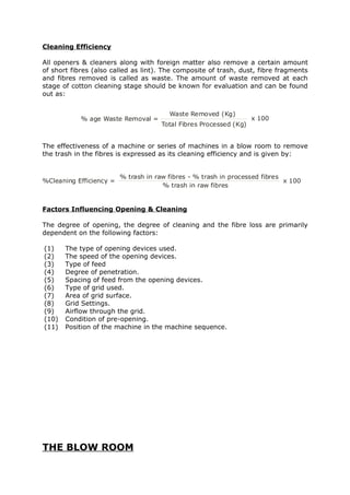 Cleaning Efficiency

All openers & cleaners along with foreign matter also remove a certain amount
of short fibres (also called as lint). The composite of trash, dust, fibre fragments
and fibres removed is called as waste. The amount of waste removed at each
stage of cotton cleaning stage should be known for evaluation and can be found
out as:


                                        Waste Removed (Kg)
            % age Waste Removal =                                   x 100
                                      Total Fibres Processed (Kg)


The effectiveness of a machine or series of machines in a blow room to remove
the trash in the fibres is expressed as its cleaning efficiency and is given by:


                         % trash in raw fibres - % trash in processed fibres
%Cleaning Efficiency =                                                       x 100
                                      % trash in raw fibres


Factors Influencing Opening & Cleaning

The degree of opening, the degree of cleaning and the fibre loss are primarily
dependent on the following factors:

(1)    The type of opening devices used.
(2)    The speed of the opening devices.
(3)    Type of feed
(4)    Degree of penetration.
(5)    Spacing of feed from the opening devices.
(6)    Type of grid used.
(7)    Area of grid surface.
(8)    Grid Settings.
(9)    Airflow through the grid.
(10)   Condition of pre-opening.
(11)   Position of the machine in the machine sequence.




THE BLOW ROOM
 