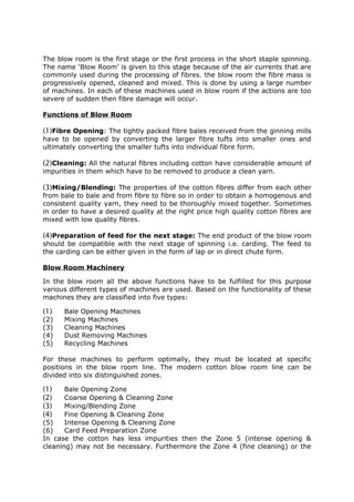 The blow room is the first stage or the first process in the short staple spinning.
The name ‘Blow Room’ is given to this stage because of the air currents that are
commonly used during the processing of fibres. the blow room the fibre mass is
progressively opened, cleaned and mixed. This is done by using a large number
of machines. In each of these machines used in blow room if the actions are too
severe of sudden then fibre damage will occur.

Functions of Blow Room

(1)Fibre Opening: The tightly packed fibre bales received from the ginning mills
have to be opened by converting the larger fibre tufts into smaller ones and
ultimately converting the smaller tufts into individual fibre form.

(2)Cleaning: All the natural fibres including cotton have considerable amount of
impurities in them which have to be removed to produce a clean yarn.

(3)Mixing/Blending: The properties of the cotton fibres differ from each other
from bale to bale and from fibre to fibre so in order to obtain a homogenous and
consistent quality yarn, they need to be thoroughly mixed together. Sometimes
in order to have a desired quality at the right price high quality cotton fibres are
mixed with low quality fibres.

(4)Preparation of feed for the next stage: The end product of the blow room
should be compatible with the next stage of spinning i.e. carding. The feed to
the carding can be either given in the form of lap or in direct chute form.

Blow Room Machinery

In the blow room all the above functions have to be fulfilled for this purpose
various different types of machines are used. Based on the functionality of these
machines they are classified into five types:

(1)   Bale Opening Machines
(2)   Mixing Machines
(3)   Cleaning Machines
(4)   Dust Removing Machines
(5)   Recycling Machines

For these machines to perform optimally, they must be located at specific
positions in the blow room line. The modern cotton blow room line can be
divided into six distinguished zones.

(1)    Bale Opening Zone
(2)    Coarse Opening & Cleaning Zone
(3)    Mixing/Blending Zone
(4)    Fine Opening & Cleaning Zone
(5)    Intense Opening & Cleaning Zone
(6)    Card Feed Preparation Zone
In case the cotton has less impurities then the Zone 5 (intense opening &
cleaning) may not be necessary. Furthermore the Zone 4 (fine cleaning) or the
 