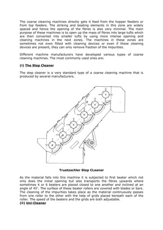 The coarse cleaning machines directly gets it feed from the hopper feeders or
from top feeders. The striking and beating elements in this zone are widely
spaced and hence the opening of the fibres is also very minimal. The main
purpose of these machines is to open up the mass of fibres into large tufts which
are then converted into smaller tufts by using more intense opening and
cleaning machines in the next zones. The machines in these zones are
sometimes not even fitted with cleaning devices or even if these cleaning
devices are present, they can only remove fraction of the impurities.

Different machine manufacturers have developed various types of coarse
cleaning machines. The most commonly used ones are:

(i) The Step Cleaner

The step cleaner is a very standard type of a coarse cleaning machine that is
produced by several manufacturers.




                          Truetzschler Step CLeaner

As the material falls into this machine it is subjected to first beater which not
only does the initial opening but also transports the fibres upwards where
sometimes 4 or 6 beaters are placed closed to one another and inclined at an
angle of 45°. The surface of these beater rollers are covered with blades or bars.
The cleaning of the impurities takes place as the material continuously passes
from one roller to the other with the help of grids placed beneath each of the
roller. The speed of the beaters and the grids are both adjustable.
(ii) Uni-Cleaner
 