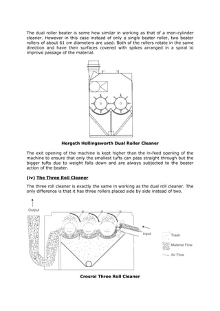The dual roller beater is some how similar in working as that of a mon-cylinder
cleaner. However in this case instead of only a single beater roller, two beater
rollers of about 61 cm diameters are used. Both of the rollers rotate in the same
direction and have their surfaces covered with spikes arranged in a spiral to
improve passage of the material.




                 Hergeth Hollingsworth Dual Roller Cleaner

The exit opening of the machine is kept higher than the in-feed opening of the
machine to ensure that only the smallest tufts can pass straight through but the
bigger tufts due to weight falls down and are always subjected to the beater
action of the beater.

(iv) The Three Roll Cleaner

The three roll cleaner is exactly the same in working as the dual roll cleaner. The
only difference is that it has three rollers placed side by side instead of two.




                          Crosrol Three Roll Cleaner
 