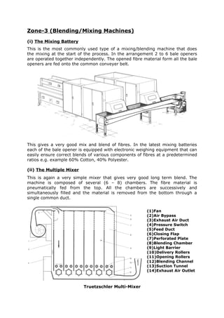 Zone-3 (Blending/Mixing Machines)
(i) The Mixing Battery
This is the most commonly used type of a mixing/blending machine that does
the mixing at the start of the process. In the arrangement 2 to 6 bale openers
are operated together independently. The opened fibre material form all the bale
openers are fed onto the common conveyer belt.




This gives a very good mix and blend of fibres. In the latest mixing batteries
each of the bale opener is equipped with electronic weighing equipment that can
easily ensure correct blends of various components of fibres at a predetermined
ratios e.g. example 60% Cotton, 40% Polyester.

(ii) The Multiple Mixer
This is again a very simple mixer that gives very good long term blend. The
machine is composed of several (6 – 8) chambers. The fibre material is
pneumatically fed from the top. All the chambers are successively and
simultaneously filled and the material is removed from the bottom through a
single common duct.


                                                        (1)Fan
                                                        (2)Air Bypass
                                                        (3)Exhaust Air Duct
                                                        (4)Pressure Switch
                                                        (5)Feed Duct
                                                        (6)Closing Flap
                                                        (7)Perforated Plate
                                                        (8)Blending Chamber
                                                        (9)Light Barrier
                                                        (10)Delivery Rollers
                                                        (11)Opening Rollers
                                                        (12)Blending Channel
                                                        (13)Suction Tunnel
                                                        (14)Exhaust Air Outlet



                          Truetzschler Multi-Mixer
 