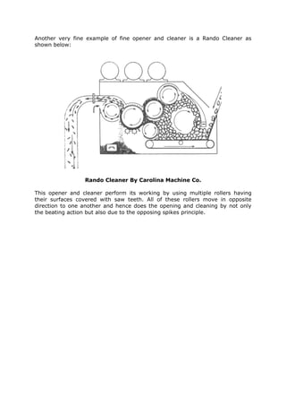 Another very fine example of fine opener and cleaner is a Rando Cleaner as
shown below:




                 Rando Cleaner By Carolina Machine Co.

This opener and cleaner perform its working by using multiple rollers having
their surfaces covered with saw teeth. All of these rollers move in opposite
direction to one another and hence does the opening and cleaning by not only
the beating action but also due to the opposing spikes principle.
 