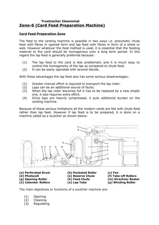 Truetzscher Cleanomat
Zone-6 (Card Feed Preparation Machine)

Card Feed Preparation Zone

The feed to the carding machine is possible in two ways i.e. pneumatic chute
feed with fibres in opened form and lap feed with fibres in form of a sheet or
web. However whatever the feed method is used, it is essential that the feeding
material to the card should be homogenous over a long term period. In this
regard the lap feed is generally preferred because:

  (1)       The lap feed to the card is less problematic and it is much easy to
            control the homogeneity of the lap as compared to chute feed.
  (2)       It can be easily operated with several blends.

With these advantages the lap feed also has some serious disadvantages:

  (1)       Greater manual effort is required to transport the lap roller.
  (2)       Laps can be an additional source of faults.
  (3)       When the lap roller becomes full it has to be replaced by a new empty
            one, it also requires extra effort.
  (4)       Since laps are heavily compressed, it puts additional burden on the
            carding machine.

Because of these serious limitations all the modern cards are fed with chute feed
rather than lap feed. However if lap feed is to be prepared, it is done on a
machine called as a scutcher as shown below:




(a)   Perforated Drum             (b)   Pocketed Roller     (c) Fan
(d)   Photocell                   (e)   Reserve Chute       (f) Take-off Rollers
(g)   Opening Roller              (k)   Feed Chute          (m) Kirschner Beater
(n)   Calender Rollers            (o)   Lap Tube            (p) Winding Roller

The main objectives or functions of a scutcher machine are:

      (1)    Opening
      (2)    Cleaning
      (3)    Regulating
 