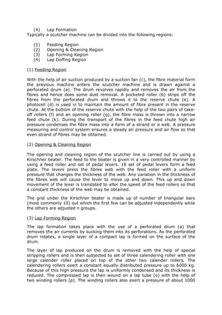 (4)    Lap Formation
Typically a scutcher machine can be divided into the following regions:

   (1)   Feeding Region
   (2)   Opening & Cleaning Region
   (3)   Lap Forming Region
   (4)   Lap Doffing Region

(1) Feeding Region

With the help of air suction produced by a suction fan (c), the fibre material form
the previous machine enters the scutcher machine and is drawn against a
perforated drum (a). The drum revolves rapidly and removes the air from the
fibres and hence does some dust removal. A pocketed roller (b) strips off the
fibres from the perforated drum and throws it to the reserve chute (e). A
photocell (d) is used in to maintain the amount of fibre present in the reserve
chute. At the bottom of the reserve chute with the help of the two pairs of take-
off rollers (f) and an opening roller (g), the fibre mass is thrown into a narrow
feed chute (k). During the transport of the fibres in the feed chute high air
pressure condenses the fibre mass into a form of a strand or a web. A pressure
measuring and control system ensures a steady air pressure and air flow so that
even strand of fibres may be obtained.

(2) Opening & Cleaning Region

The opening and cleaning region of the scutcher line is carried out by using a
Kirschner beater. The feed to the beater is given in a very controlled manner by
using a feed roller and set of pedal levers. 18 set of pedal levers form a feed
plate. The levers press the fibres web with the feed roller with a uniform
pressure that changes the thickness of the web. Any variation in the thickness of
the fibres web will cause the lever to move up and down. This up and down
movement of the lever is translated to alter the speed of the feed rollers so that
a constant thickness of the web may be obtained.

The grid under the Kirschner beater is made up of number of triangular bars
(most commonly 10) out which the first few can be adjusted independently while
the others are adjusted n groups.

(3) Lap Forming Region

The lap formation takes place with the use of a perforated drum (a) that
removes the air currents by sucking them into its perforations. As the perforated
drum rotates, a single layer of a compact lap is formed on the surface of the
drum.

The layer of lap produced on the drum is removed with the help of special
stripping rollers and is then subjected to set of three calendering roller with one
large calender roller placed on top of the other two calender rollers. The
calendering rollers exert a constant equally distributed pressure up to 6000 kg.
Because of this high pressure the lap is uniformly condensed and its thickness is
reduced. The compressed lap is then wound on a lap tube (o) with the help of
two winding rollers (p). The winding rollers also exert a pressure of about 1000
 
