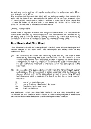 kg so that a condensed lap roll may be produced having a diameter up to 55 cm
and it weighs up to 40 kg.
The scutcher machines are also fitted with lap weighing devices that monitor the
weight of the lap roll. Any variation in the weight of the lap from a preset value
is registered and based on the variation a signal is given to the servo motor that
controls the speed of the machine. If the weight of the lap roll increases the
speed of the machine is increased and vice versa.

(4) Lap Doffing Region

When a lap of required diameter and weight is formed then that completed lap
roll must be replaced by a new empty one. This replacement of a full lap roll by
an empty one is called as doffing. Doffing can either by carried out manually by
workers or in modern machines it is done by automatic doffing units.

Dust Removal at Blow Room
Dust and microdust are the finest particles of trash. Their removal takes place at
various stages in the blow room. Two techniques are mostly used for the
removal of dust:

(1)      By separating the fibres and releasing dust into air, this dust is then
         removed by removing the dust contaminated air. The release of dust
         occurs whenever the fibres are rolled, beaten or opened up. In this type of
         arrangement its not only important to remove the dust contaminated air
         but also extremely important to maintain a dust free atmosphere in the
         blow room.

(2)      By separating the dust particles directly from the fibres through suction
         and scarping. This arrangement is better as compared to the first one as
         chances of dust to fly in the atmosphere are not present. Many different
         techniques are used to separate the dust from the fibres, most common
         ones are:

      (i)       Use of perforated drums.
      (ii)      Use of Stationary Perforated Surfaces.
      (iii)     Circulating perforated belts.
      (iv)      Stationary combs

The perforated drums and perforated surfaces are the most commonly used
techniques for dust removal. For example, in the following diagram a Rieter dust
extractor is shown that make use of stationary perforated surfaces.
 