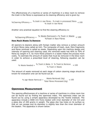 The effectiveness of a machine or series of machines in a blow room to remove
the trash in the fibres is expressed as its cleaning efficiency and is given by:


                         % trash in raw fibres - % trash in processed fibres
%Cleaning Efficiency =                                                       x 100
                                      % trash in raw fibres


Another very practical equation to find the cleaning efficiency is:


                      % Waste Removed x % Trash in Waste
   %Cleaning Efficiency =                                x 100
                           %Trash in Raw Fibres
How Much Waste To Remove

All openers & cleaners along with foreign matter also remove a certain amount
of short fibres (also called as lint). The composite of trash, dust, fibre fragments
and fibres removed is called as waste. Depending upon the machine design and
intensity of opening and cleaning used, the removed waste has 40% to 70% of
fibres by weight in it. So more fibres present in a waste makes the process more
costly. To estimate the amount of waste that must be removed in the blow room
in order to achieve a prescribed level of cleaning, following equation can be
used:

                            % Trash in Bales X % Trash to Remove
       % Waste Needed =                                                 x 100
                                         % Trash in Waste

The amount of waste removed at each stage of cotton cleaning stage should be
known for evaluation and can be found out as:

                                        Waste Removed (Kg)
            % age Waste Removal =                                   x 100
                                      Total Fibres Processed (Kg)



Openness Measurement
The opening effectiveness of a machine or series of machines in a blow room line
can be found out by finding the openness index. The openness index can be
found out by using a simple apparatus developed by the Textile Institute. The
apparatus include a 4000 mm Pyrex beaker with inner diameter of 152 mm and
a glass disc of 200 grams in weight. The glass disc has holes on its surface so
that air can escape and its diameter is slightly less than the inner diameter of
the beaker. The apparatus is shown below:
 