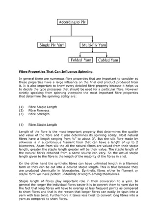 Fibre Properties That Can Influence Spinning

In general there are numerous fibre properties that are important to consider as
these properties have a large influence on the final end product produced from
it. It is also important to know every detailed fibre property because it helps us
to decide the type processes that should be used for a particular fibre. However
strictly speaking from spinning viewpoint the most important fibre properties
that determine the spinning ability are:


(1)   Fibre Staple Length
(2)   Fibre Fineness
(3)   Fibre Strength


(1)   Fibre Staple Length

Length of the fibre is the most important property that determines the quality
and value of the fibre and it also determines its spinning ability. Most natural
fibres have a length ranging from ¼” to about 3”. But the silk fibre made by
silkworm is in a continuous filament form that can have a length of up to 2
kilometres. Apart from silk the all the natural fibres are valued from their staple
length, greater the staple length greater will be their value. The staple length of
the natural fibres obtained from a same source can vary. So the actual staple
length given to the fibre is the length of the majority of the fibres in a lot.

On the other hand the synthetic fibres can have unlimited length in a filament
form or they can be cut into a desired staple length. This is true because they
are produced chemically in laboratories. Synthetic fibres either in filament or
staple form will have perfect uniformity of length among themselves.

Staple length of fibres play important role in their conversion to a yarn. In
general the longer the individual fibres easier it is to convert them to yarn due to
the fact that long fibres will have to overlap at less frequent points as compared
to short fibres and that is the reason that longer fibres can easily be spun into a
yarn with less twist. Furthermore it takes less twist to convert long fibres into a
yarn as compared to short fibres.
 